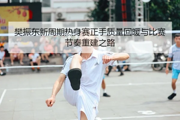 樊振东新周期热身赛正手质量回暖与比赛节奏重建之路